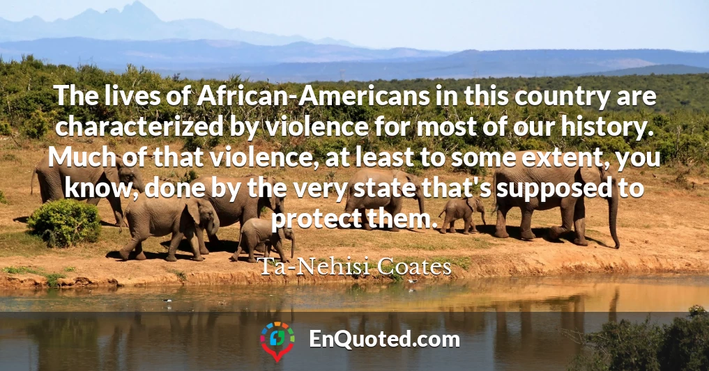 The lives of African-Americans in this country are characterized by violence for most of our history. Much of that violence, at least to some extent, you know, done by the very state that's supposed to protect them.