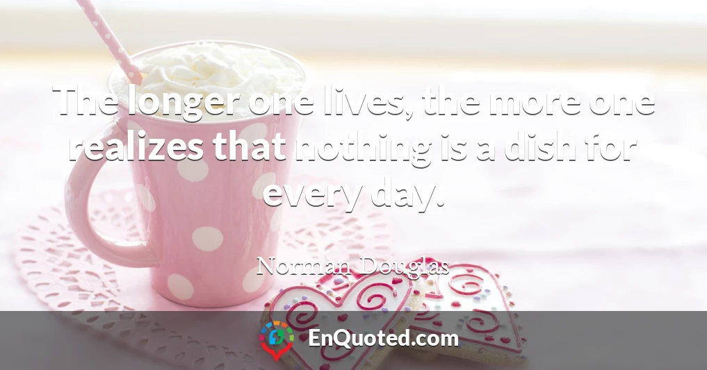 The longer one lives, the more one realizes that nothing is a dish for every day.