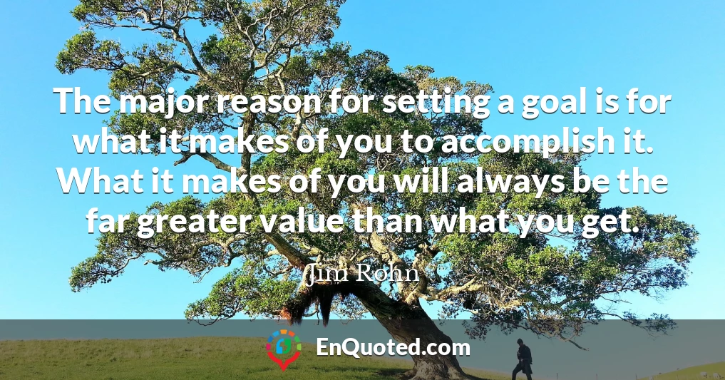 The major reason for setting a goal is for what it makes of you to accomplish it. What it makes of you will always be the far greater value than what you get.