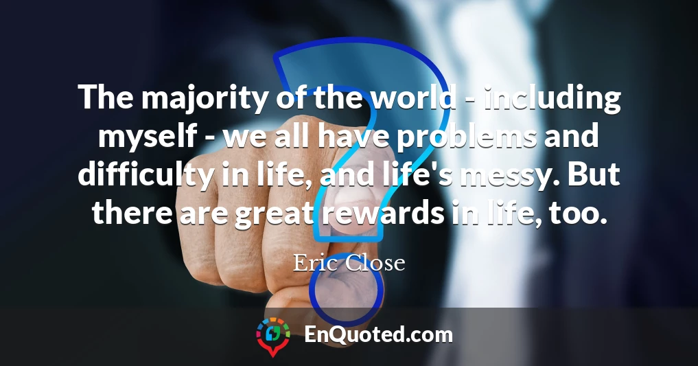 The majority of the world - including myself - we all have problems and difficulty in life, and life's messy. But there are great rewards in life, too. The majority of the world - including myself - we all have problems and difficulty in life, and life's messy. But there are great rewards in life, too.