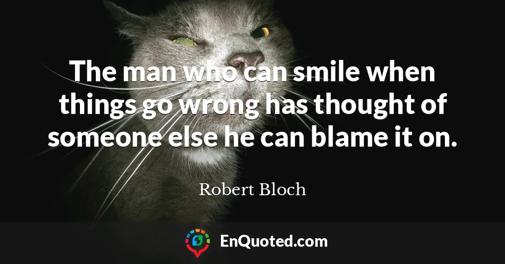 The man who can smile when things go wrong has thought of someone else he can blame it on.