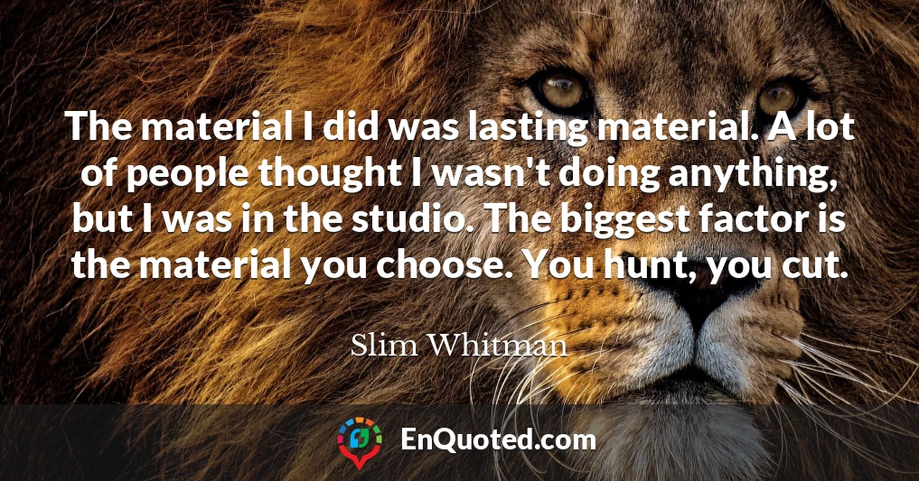 The material I did was lasting material. A lot of people thought I wasn't doing anything, but I was in the studio. The biggest factor is the material you choose. You hunt, you cut.