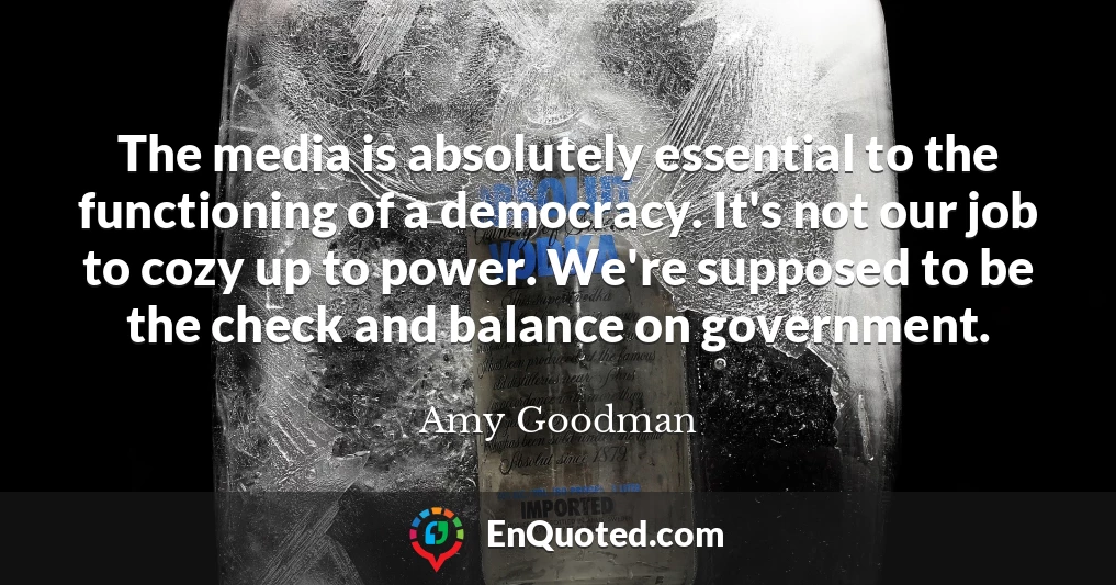 The media is absolutely essential to the functioning of a democracy. It's not our job to cozy up to power. We're supposed to be the check and balance on government.