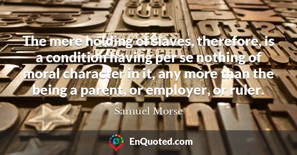 The mere holding of slaves, therefore, is a condition having per se nothing of moral character in it, any more than the being a parent, or employer, or ruler.