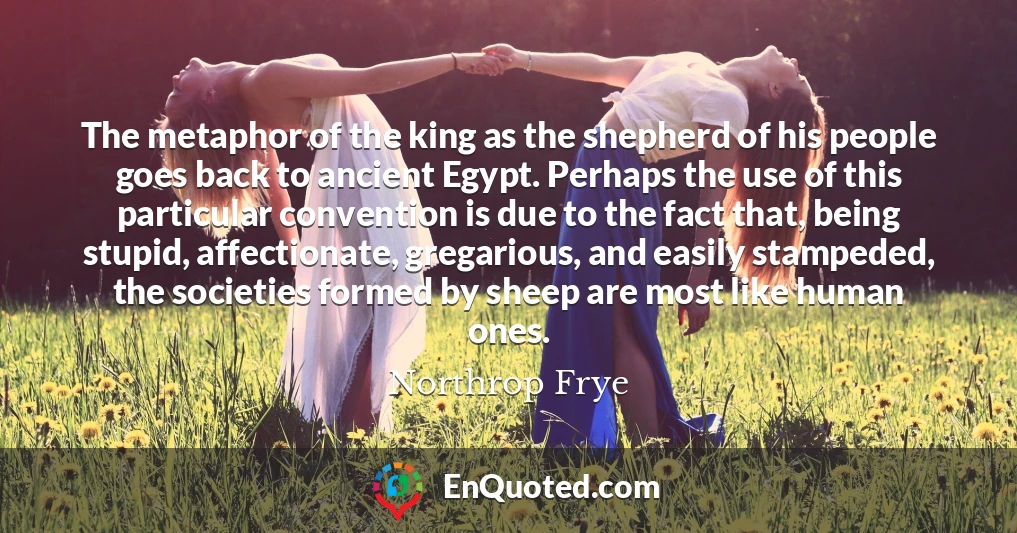 The metaphor of the king as the shepherd of his people goes back to ancient Egypt. Perhaps the use of this particular convention is due to the fact that, being stupid, affectionate, gregarious, and easily stampeded, the societies formed by sheep are most like human ones.