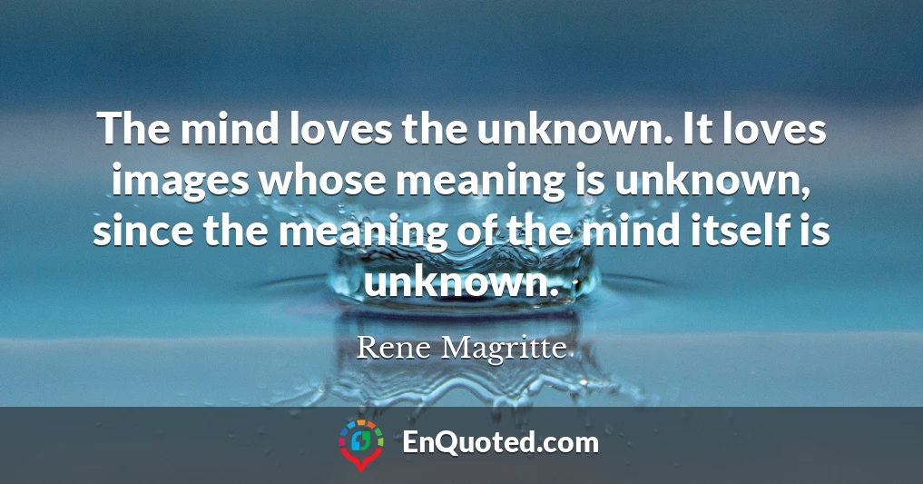 The mind loves the unknown. It loves images whose meaning is unknown, since the meaning of the mind itself is unknown.