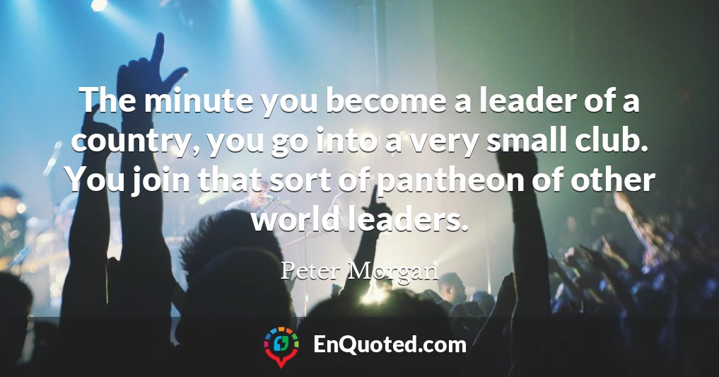 The minute you become a leader of a country, you go into a very small club. You join that sort of pantheon of other world leaders.
