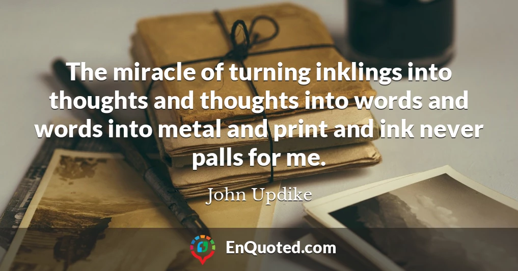The miracle of turning inklings into thoughts and thoughts into words and words into metal and print and ink never palls for me.