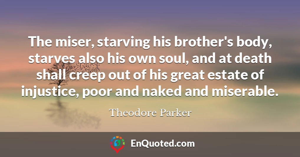 The miser, starving his brother's body, starves also his own soul, and at death shall creep out of his great estate of injustice, poor and naked and miserable.