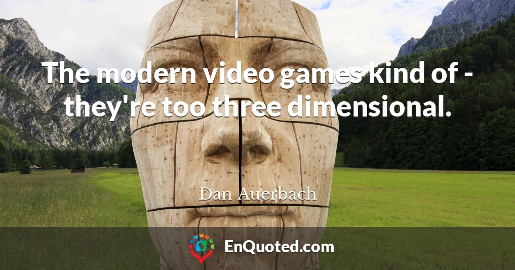 The modern video games kind of - they're too three dimensional.