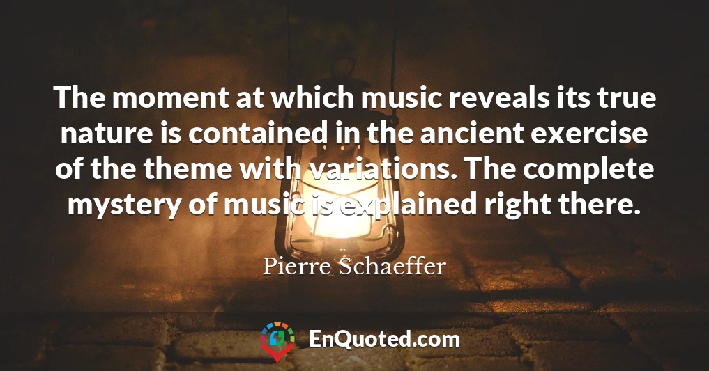 The moment at which music reveals its true nature is contained in the ancient exercise of the theme with variations. The complete mystery of music is explained right there.