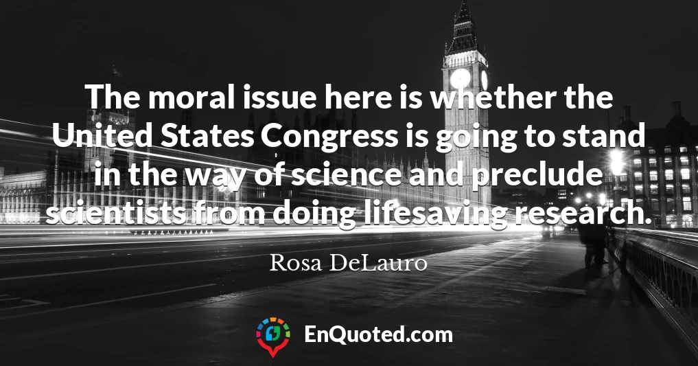 The moral issue here is whether the United States Congress is going to stand in the way of science and preclude scientists from doing lifesaving research.