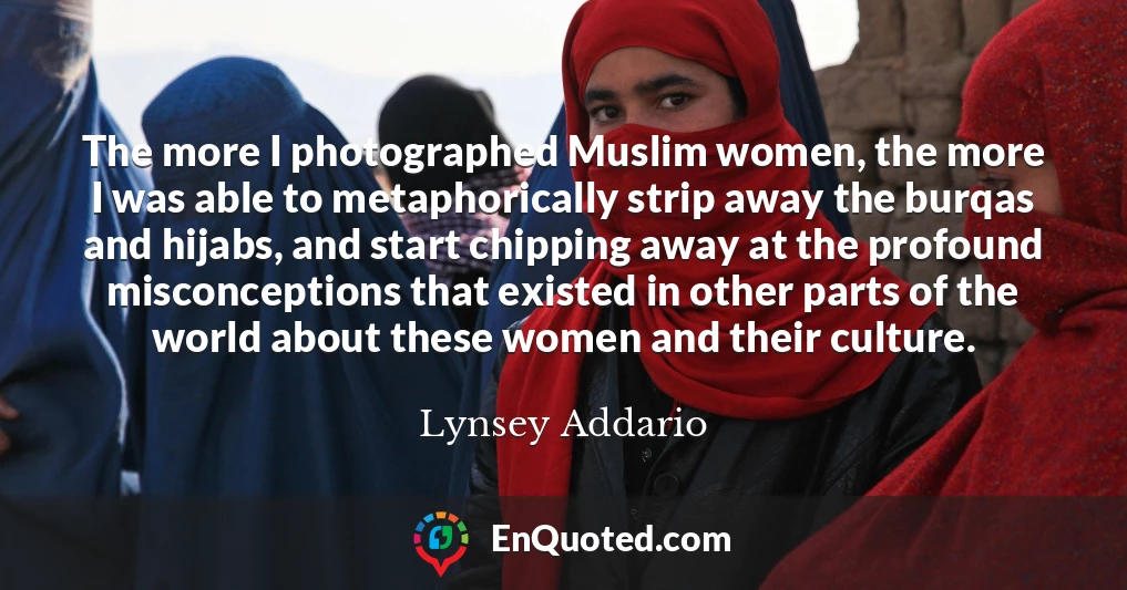The more I photographed Muslim women, the more I was able to metaphorically strip away the burqas and hijabs, and start chipping away at the profound misconceptions that existed in other parts of the world about these women and their culture. The more I photographed Muslim women, the more I was able to metaphorically strip away the burqas and hijabs, and start chipping away at the profound misconceptions that existed in other parts of the world about these women and their culture.