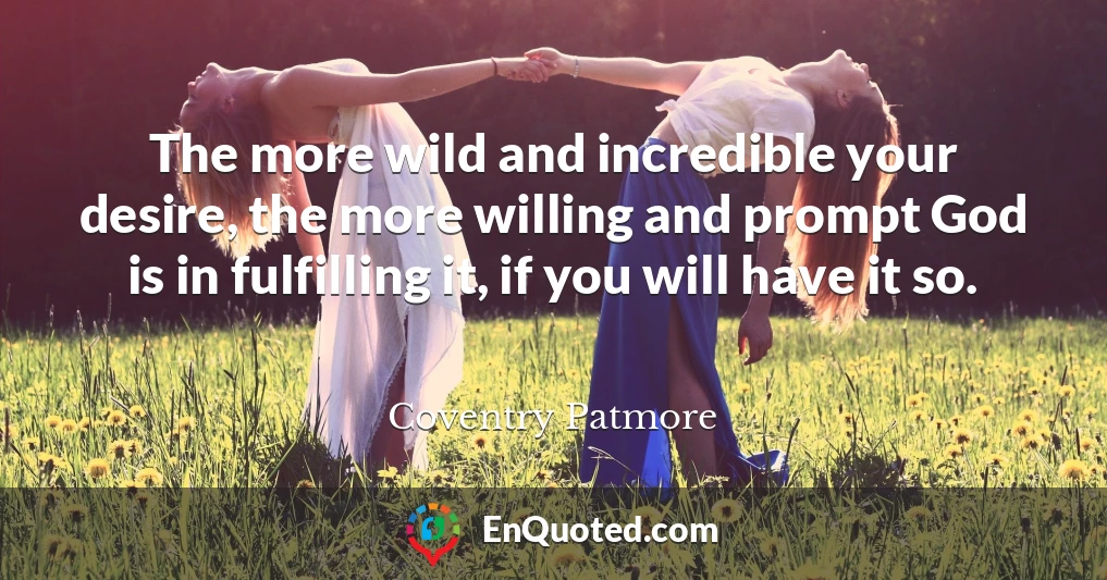 The more wild and incredible your desire, the more willing and prompt God is in fulfilling it, if you will have it so.