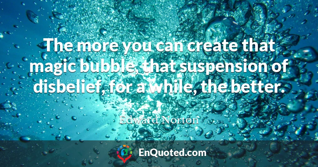 The more you can create that magic bubble, that suspension of disbelief, for a while, the better.