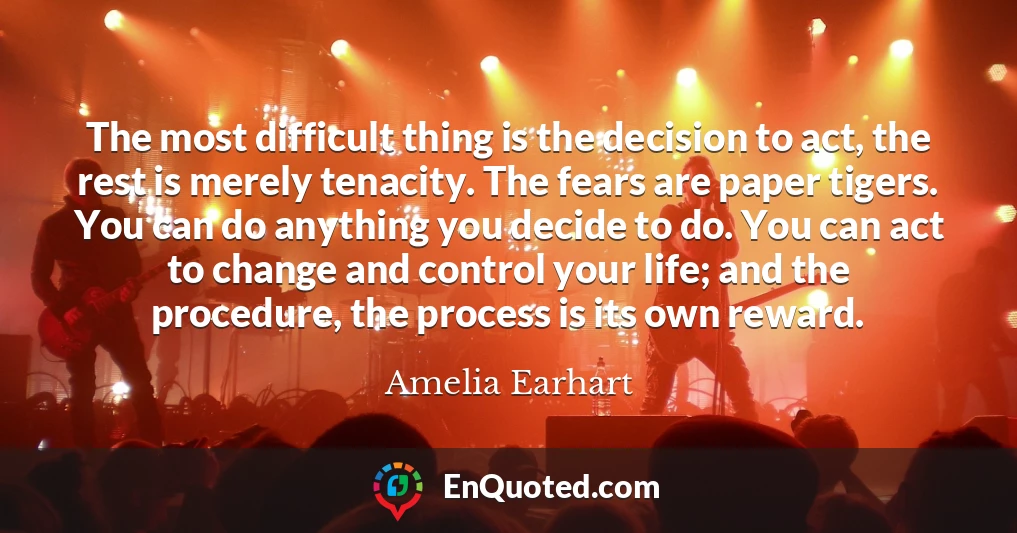 The most difficult thing is the decision to act, the rest is merely tenacity. The fears are paper tigers. You can do anything you decide to do. You can act to change and control your life; and the procedure, the process is its own reward.