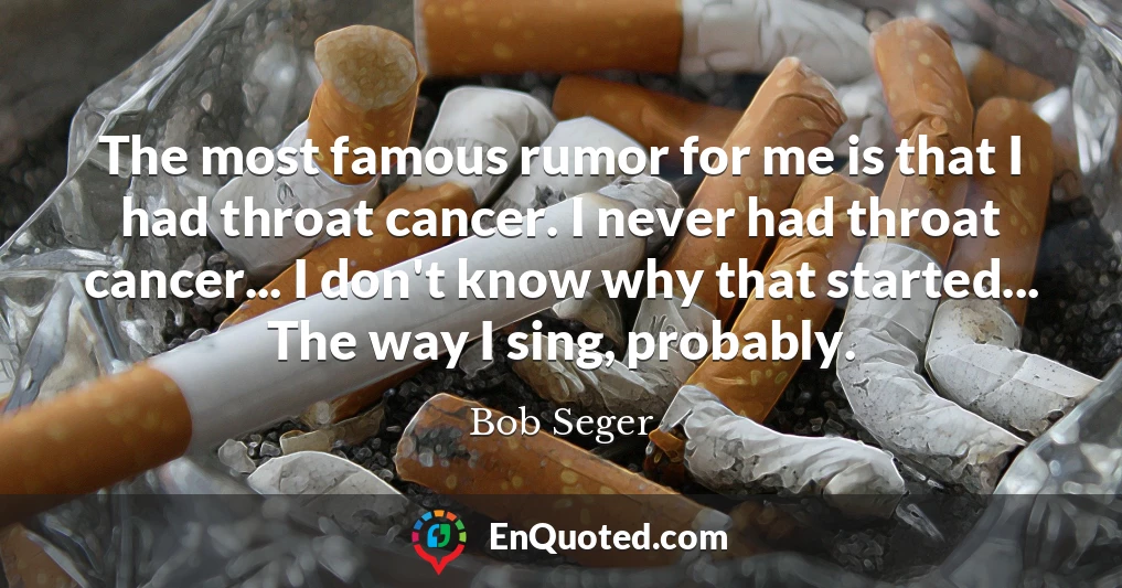 The most famous rumor for me is that I had throat cancer. I never had throat cancer... I don't know why that started... The way I sing, probably.