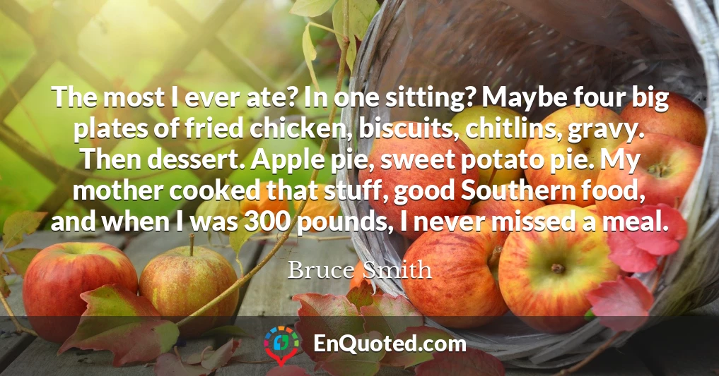 The most I ever ate? In one sitting? Maybe four big plates of fried chicken, biscuits, chitlins, gravy. Then dessert. Apple pie, sweet potato pie. My mother cooked that stuff, good Southern food, and when I was 300 pounds, I never missed a meal. The most I ever ate? In one sitting? Maybe four big plates of fried chicken, biscuits, chitlins, gravy. Then dessert. Apple pie, sweet potato pie. My mother cooked that stuff, good Southern food, and when I was 300 pounds, I never missed a meal.