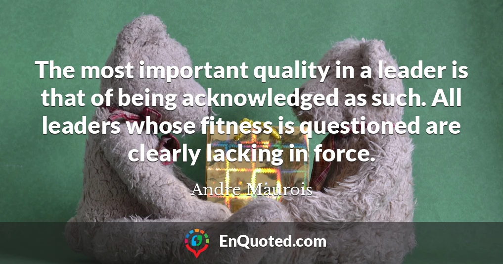 The most important quality in a leader is that of being acknowledged as such. All leaders whose fitness is questioned are clearly lacking in force.