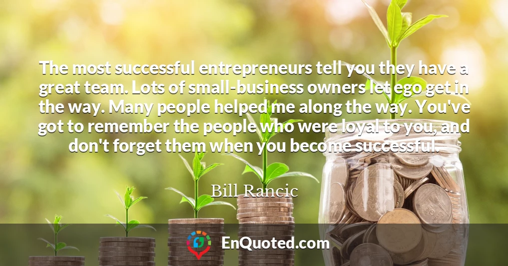 The most successful entrepreneurs tell you they have a great team. Lots of small-business owners let ego get in the way. Many people helped me along the way. You've got to remember the people who were loyal to you, and don't forget them when you become successful.