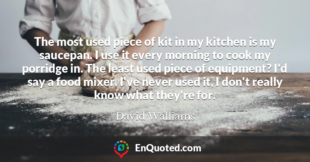 The most used piece of kit in my kitchen is my saucepan. I use it every morning to cook my porridge in. The least used piece of equipment? I'd say a food mixer. I've never used it, I don't really know what they're for. The most used piece of kit in my kitchen is my saucepan. I use it every morning to cook my porridge in. The least used piece of equipment? I'd say a food mixer. I've never used it, I don't really know what they're for.