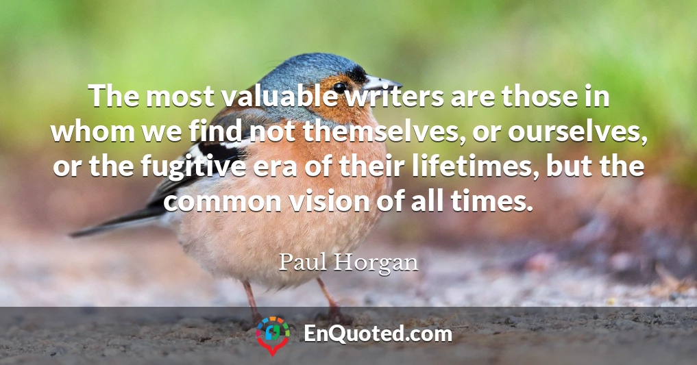 The most valuable writers are those in whom we find not themselves, or ourselves, or the fugitive era of their lifetimes, but the common vision of all times.