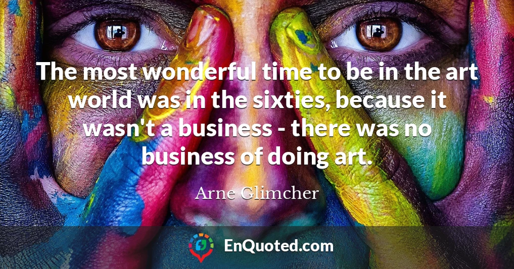 The most wonderful time to be in the art world was in the sixties, because it wasn't a business - there was no business of doing art.