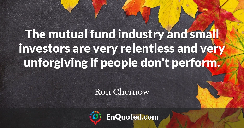 The mutual fund industry and small investors are very relentless and very unforgiving if people don't perform.