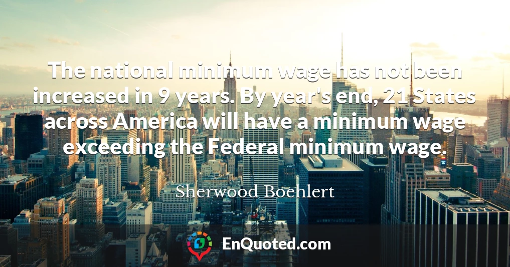 The national minimum wage has not been increased in 9 years. By year's end, 21 States across America will have a minimum wage exceeding the Federal minimum wage. The national minimum wage has not been increased in 9 years. By year's end, 21 States across America will have a minimum wage exceeding the Federal minimum wage.
