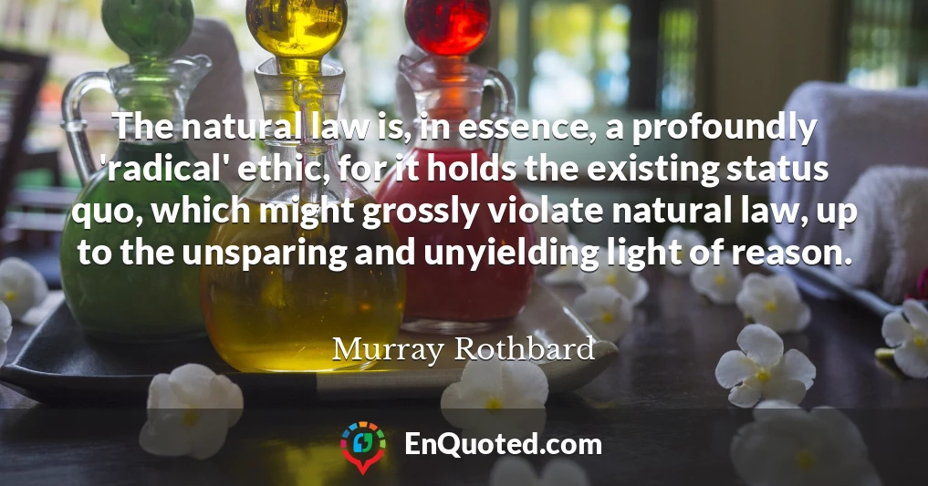 The natural law is, in essence, a profoundly 'radical' ethic, for it holds the existing status quo, which might grossly violate natural law, up to the unsparing and unyielding light of reason.