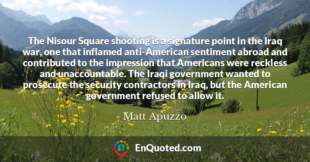 The Nisour Square shooting is a signature point in the Iraq war, one that inflamed anti-American sentiment abroad and contributed to the impression that Americans were reckless and unaccountable. The Iraqi government wanted to prosecute the security contractors in Iraq, but the American government refused to allow it.
