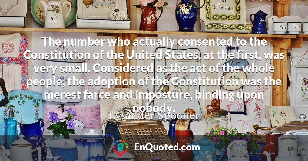 The number who actually consented to the Constitution of the United States, at the first, was very small. Considered as the act of the whole people, the adoption of the Constitution was the merest farce and imposture, binding upon nobody.