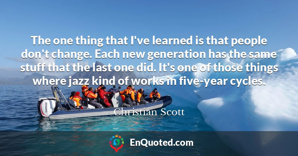 The one thing that I've learned is that people don't change. Each new generation has the same stuff that the last one did. It's one of those things where jazz kind of works in five-year cycles. The one thing that I've learned is that people don't change. Each new generation has the same stuff that the last one did. It's one of those things where jazz kind of works in five-year cycles.