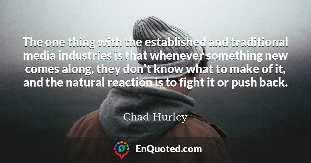 The one thing with the established and traditional media industries is that whenever something new comes along, they don't know what to make of it, and the natural reaction is to fight it or push back. The one thing with the established and traditional media industries is that whenever something new comes along, they don't know what to make of it, and the natural reaction is to fight it or push back.