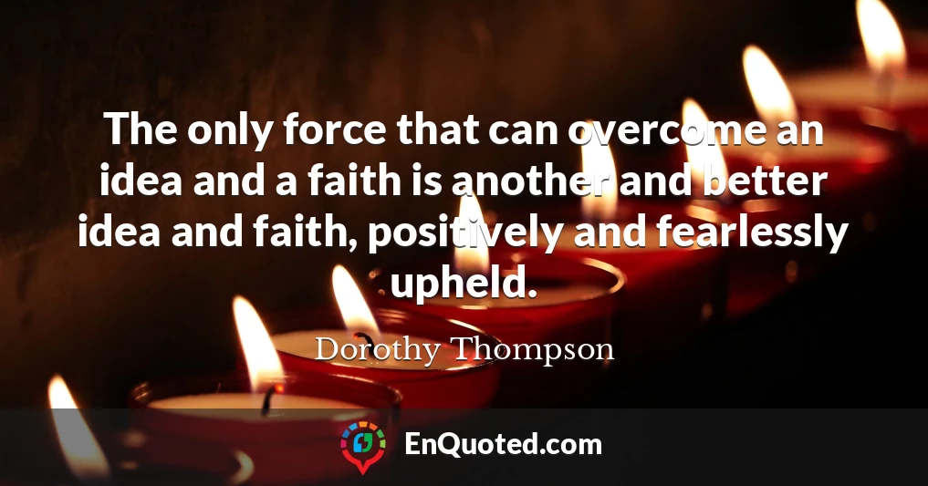 The only force that can overcome an idea and a faith is another and better idea and faith, positively and fearlessly upheld.