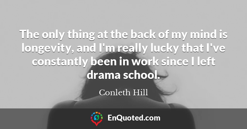 The only thing at the back of my mind is longevity, and I'm really lucky that I've constantly been in work since I left drama school.