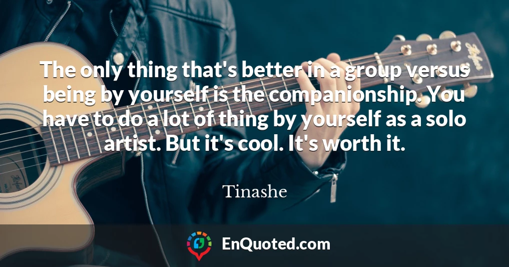 The only thing that's better in a group versus being by yourself is the companionship. You have to do a lot of thing by yourself as a solo artist. But it's cool. It's worth it.