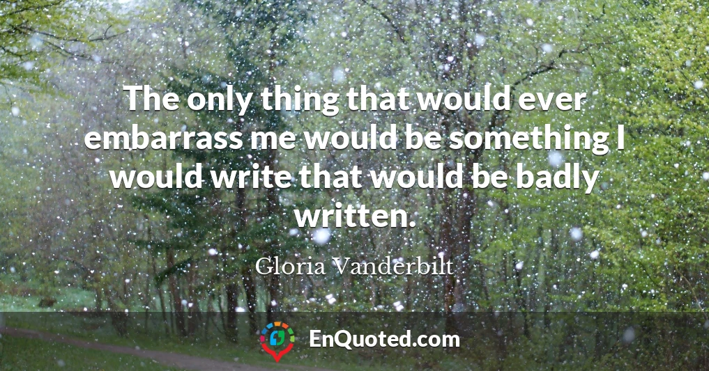 The only thing that would ever embarrass me would be something I would write that would be badly written. The only thing that would ever embarrass me would be something I would write that would be badly written.