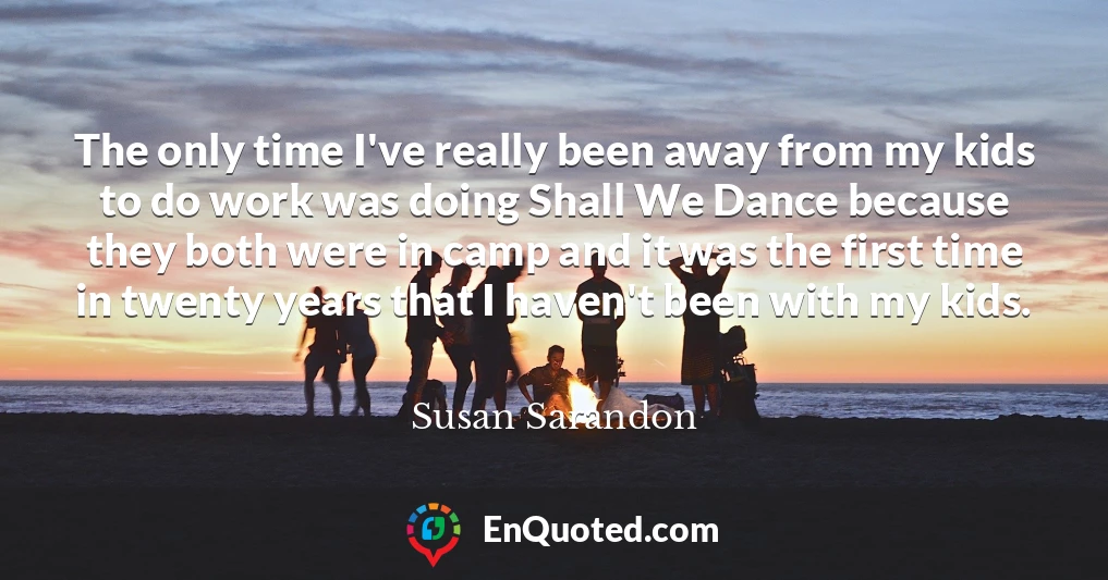 The only time I've really been away from my kids to do work was doing Shall We Dance because they both were in camp and it was the first time in twenty years that I haven't been with my kids. The only time I've really been away from my kids to do work was doing Shall We Dance because they both were in camp and it was the first time in twenty years that I haven't been with my kids.