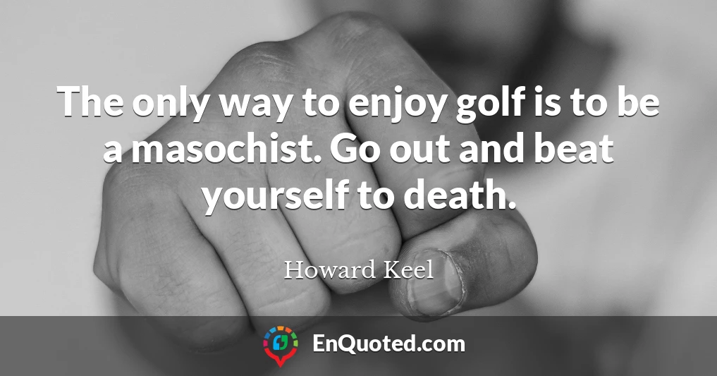 The only way to enjoy golf is to be a masochist. Go out and beat yourself to death.