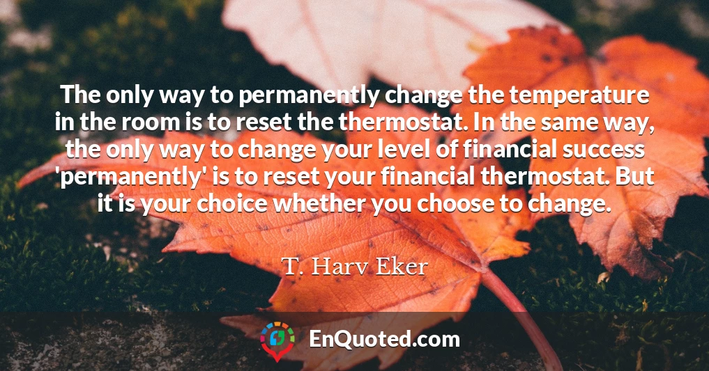 The only way to permanently change the temperature in the room is to reset the thermostat. In the same way, the only way to change your level of financial success 'permanently' is to reset your financial thermostat. But it is your choice whether you choose to change.