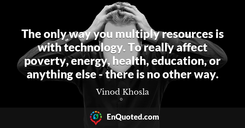 The only way you multiply resources is with technology. To really affect poverty, energy, health, education, or anything else - there is no other way.