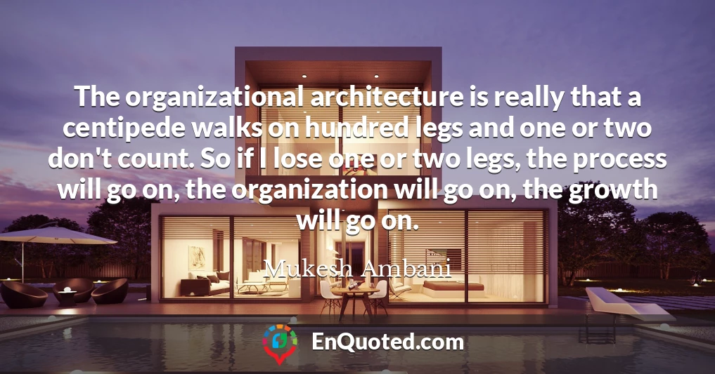 The organizational architecture is really that a centipede walks on hundred legs and one or two don't count. So if I lose one or two legs, the process will go on, the organization will go on, the growth will go on.