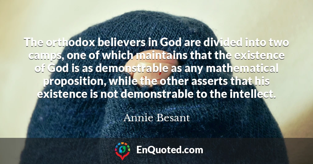 The orthodox believers in God are divided into two camps, one of which maintains that the existence of God is as demonstrable as any mathematical proposition, while the other asserts that his existence is not demonstrable to the intellect.