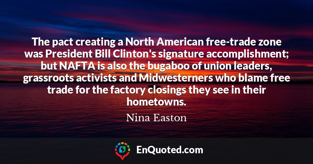 The pact creating a North American free-trade zone was President Bill Clinton's signature accomplishment; but NAFTA is also the bugaboo of union leaders, grassroots activists and Midwesterners who blame free trade for the factory closings they see in their hometowns. The pact creating a North American free-trade zone was President Bill Clinton's signature accomplishment; but NAFTA is also the bugaboo of union leaders, grassroots activists and Midwesterners who blame free trade for the factory closings they see in their hometowns.