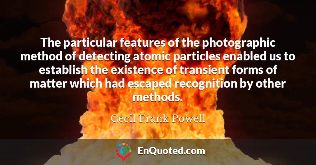 The particular features of the photographic method of detecting atomic particles enabled us to establish the existence of transient forms of matter which had escaped recognition by other methods.