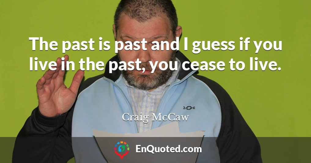 The past is past and I guess if you live in the past, you cease to live.