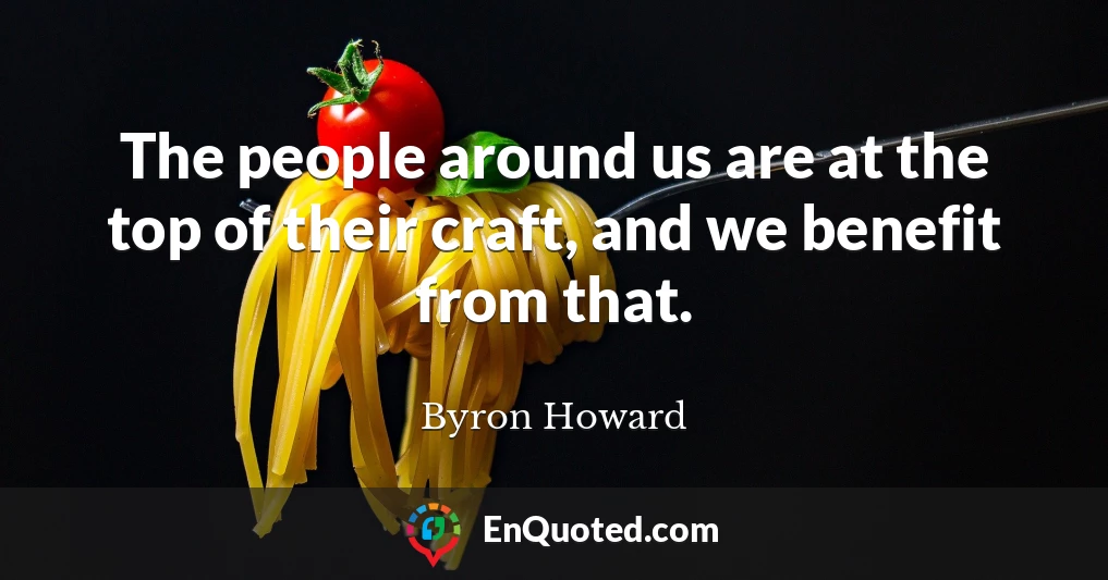 The people around us are at the top of their craft, and we benefit from that.