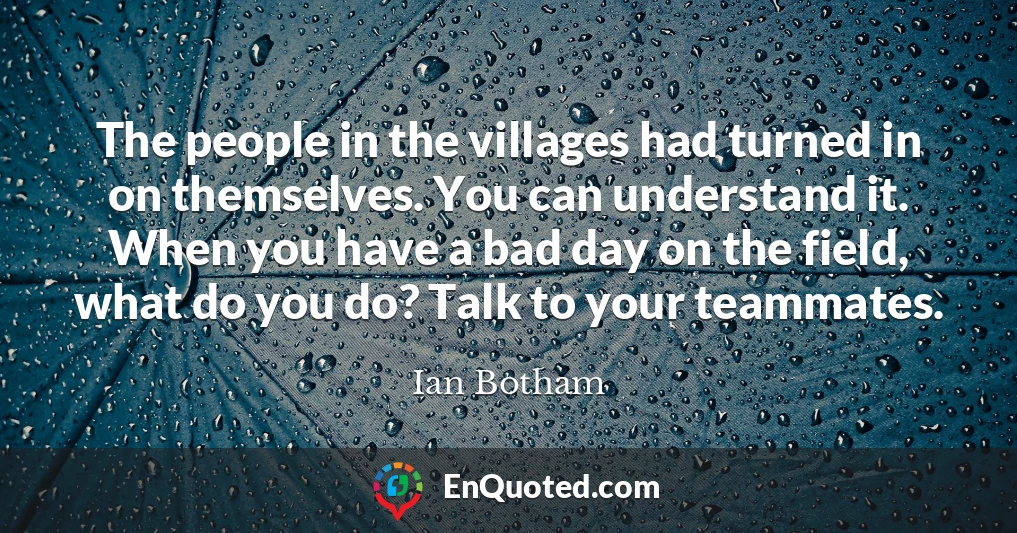 The people in the villages had turned in on themselves. You can understand it. When you have a bad day on the field, what do you do? Talk to your teammates.