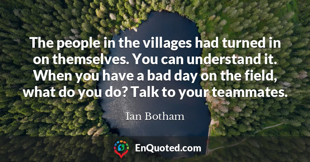 The people in the villages had turned in on themselves. You can understand it. When you have a bad day on the field, what do you do? Talk to your teammates.